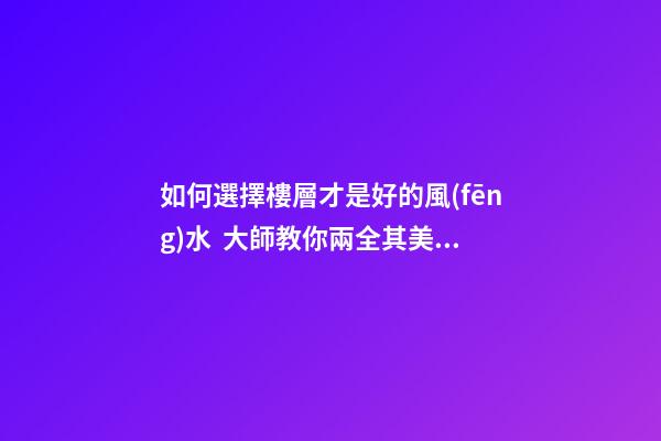 如何選擇樓層才是好的風(fēng)水  大師教你兩全其美地搞定家居辦公風(fēng)水